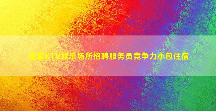 临夏KTV娱乐场所招聘服务员竞争力小包住宿